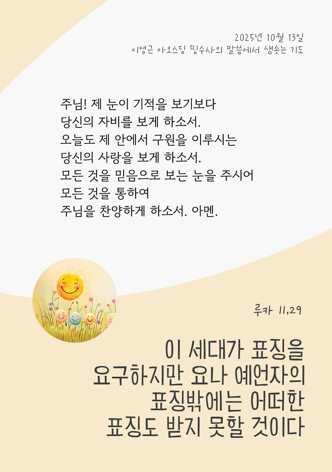 주님! 제 눈이 기적을 보기보다 당신의 자비를 보게 하소서. 오늘도 제 안에서 구원을 이루시는 당신의 사랑을 보게 하소서. 모든 것을 믿음으로 보는 눈을 주시어 모든 것을 통하여 주님을 찬양하게 하소서. 아멘. by 이영근 아오스딩 신부 띵수사의 말씀에서 샘솟는 기도(말샘기도)