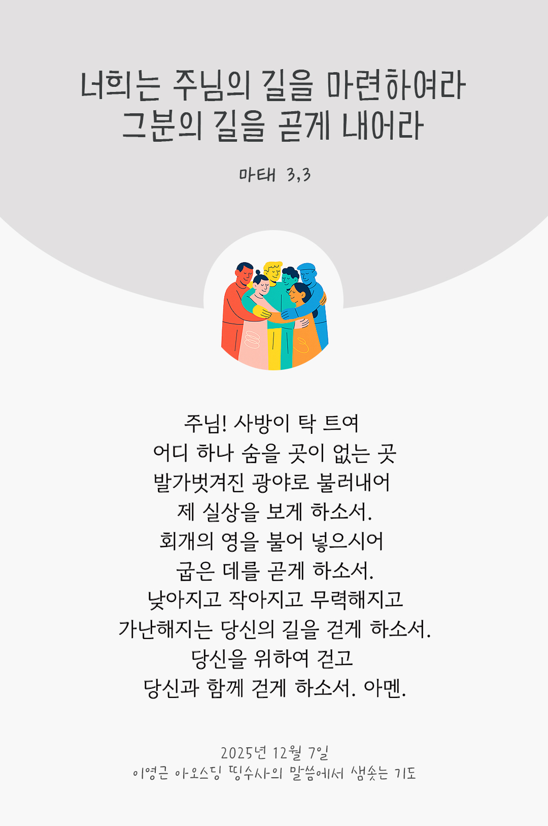 주님! 사방이 탁 트여 어디 하나 숨을 곳이 없는 곳, 발가벗겨진 광야로 불러내어 제 실상을 보게 하소서. 회개의 영을 불어 넣으시어 굽은 데를 곧게 하소서. 낮아지고 작아지고 무력해지고 가난해지는 당신의 길을 걷게 하소서. 당신을 위하여 걷고 당신과 함께 걷게 하소서. 아멘. by 이영근 아오스딩 신부 띵수사의 말씀에서 샘솟는 기도(말샘기도)