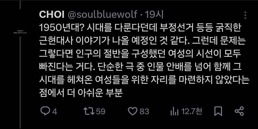 CHOI @soulbluewolf 19시
1950년대? 시대를 다룬다던데 부정선거 등등 굵직한 근현대사 이야기가 나올 예정인 것 같다. 그런데 문제는 그렇다면 인구의 절반을 구성했던 여성의 시선이 모두 빠진다는 거다. 단순한 극 중 인물 안배를 넘어 함께 그 시대를 헤쳐온 여성들을 위한 자리를 마련하지 않았다는 점에서 더 아쉬운 부분