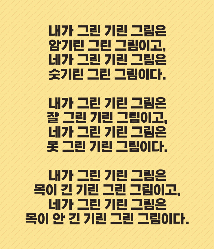 내가 그린 기린 그림은
암기린 그린 그림이고,
네가 그린 기린 그림은
숫기린 그린 그림이다.
내가 그린 기린 그림은
잘 그린 기린 그림이고,
네가 그린 기린 그림은
못 그린 기린 그림이다.
내가 그린 기린 그림은
목이 긴 기린 그린 그림이고,
네가 그린 기린 그림은
목이 안 긴 기린 그린 그림이다.