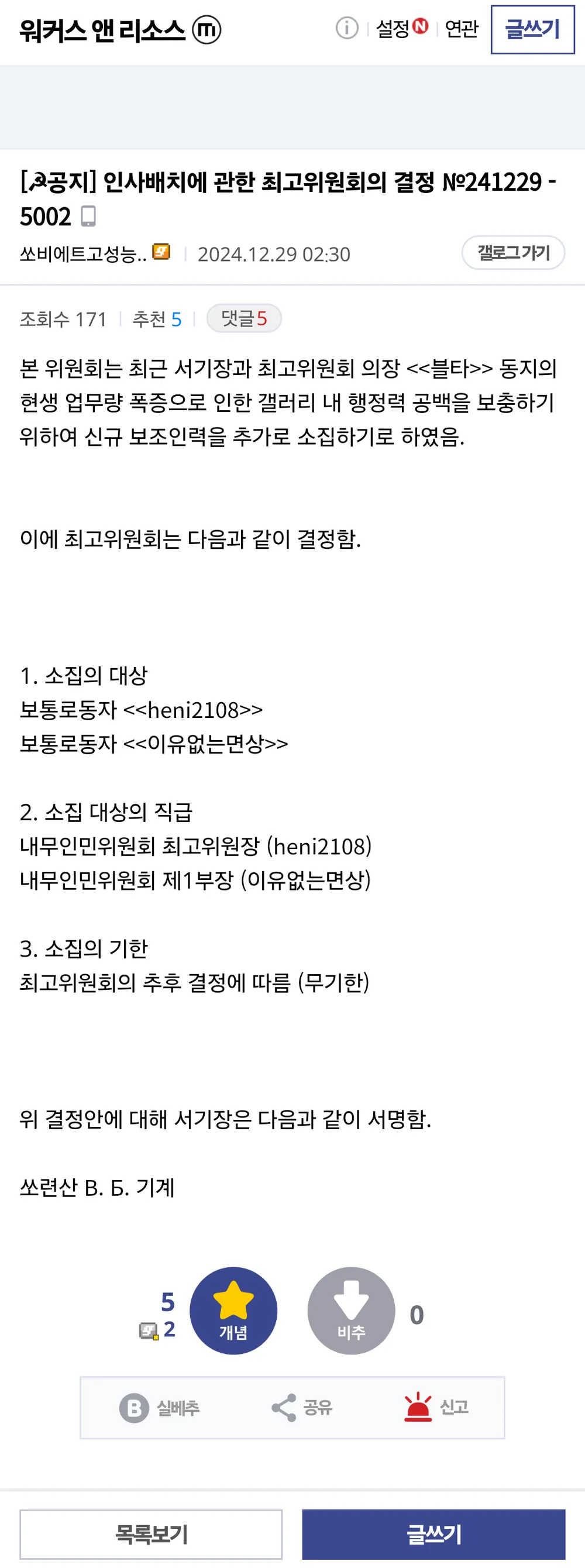워커스 앤 리소스 
① 
설정 
연관 
글쓰기 
[공지] 인사배치에 관한 최고위원회의 결정 №241229 -5002 
쏘비에트고성능.. 
2024.12.29 02:30 
조회수 171 추천 5 
댓글5 
갤로그가기 
본 위원회는 최근 서기장과 최고위원회 의장 &lt;&lt;블타&gt;&gt; 동지의 현생 업무량 폭증으로 인한 갤러리 내 행정력 공백을 보충하기 위하여 신규 보조인력을 추가로 소집하기로 하였음. 
이에 최고위원회는 다음과 같이 결정함. 
1. 소집의 대상 보통로동자 &lt;&lt;heni2108&gt;&gt; 보통로동자 &lt;&lt;이유없는면상&gt;&gt; 
2. 소집 대상의 직급 내무인민위원회 최고위원장 (heni2108) 내무인민위원회 제1부장 (이유없는면상) 
3. 소집의 기한 
최고위원회의 추후 결정에 따름 (무기한) 
위 결정안에 대해 서기장은 다음과 같이 서명함. 
쏘련산 B. 5. 기계 
5 
2 
실베추 
+ 
0 
개념 
비주 
공유 
신고 
목록보기 
글쓰기