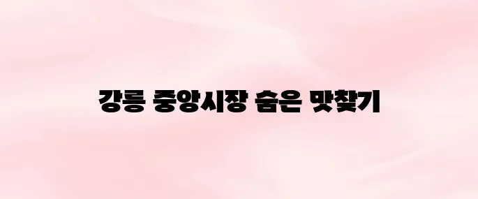강릉 중앙시장 먹거리 추천부터 위치·영업시간까지 총정리 (2025년 최신)