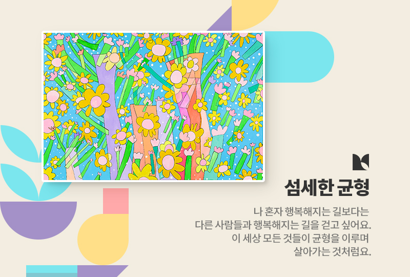 섬세한 균형
나 혼자 행복해지는 길보다는 다른 사람들과 행복해지는 길을 걷고 싶어요. 이 세상 모든 것들이 균형을 이루며 살아가는 것처럼요.