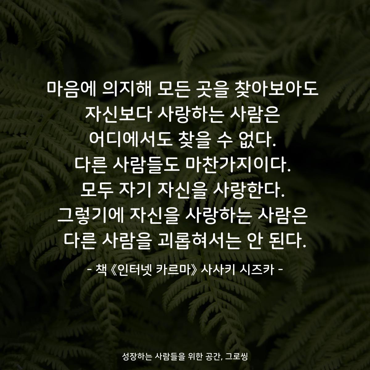 마음에 의지해 모든 곳을 찾아보아도
자신보다 사랑하는 사람은
어디에서도 찾을 수 없다.
다른 사람들도 마찬가지이다.
모두 자기 자신을 사랑한다.
그렇기에 자신을 사랑하는 사람은
다른 사람을 괴롭혀서는 안 된다.