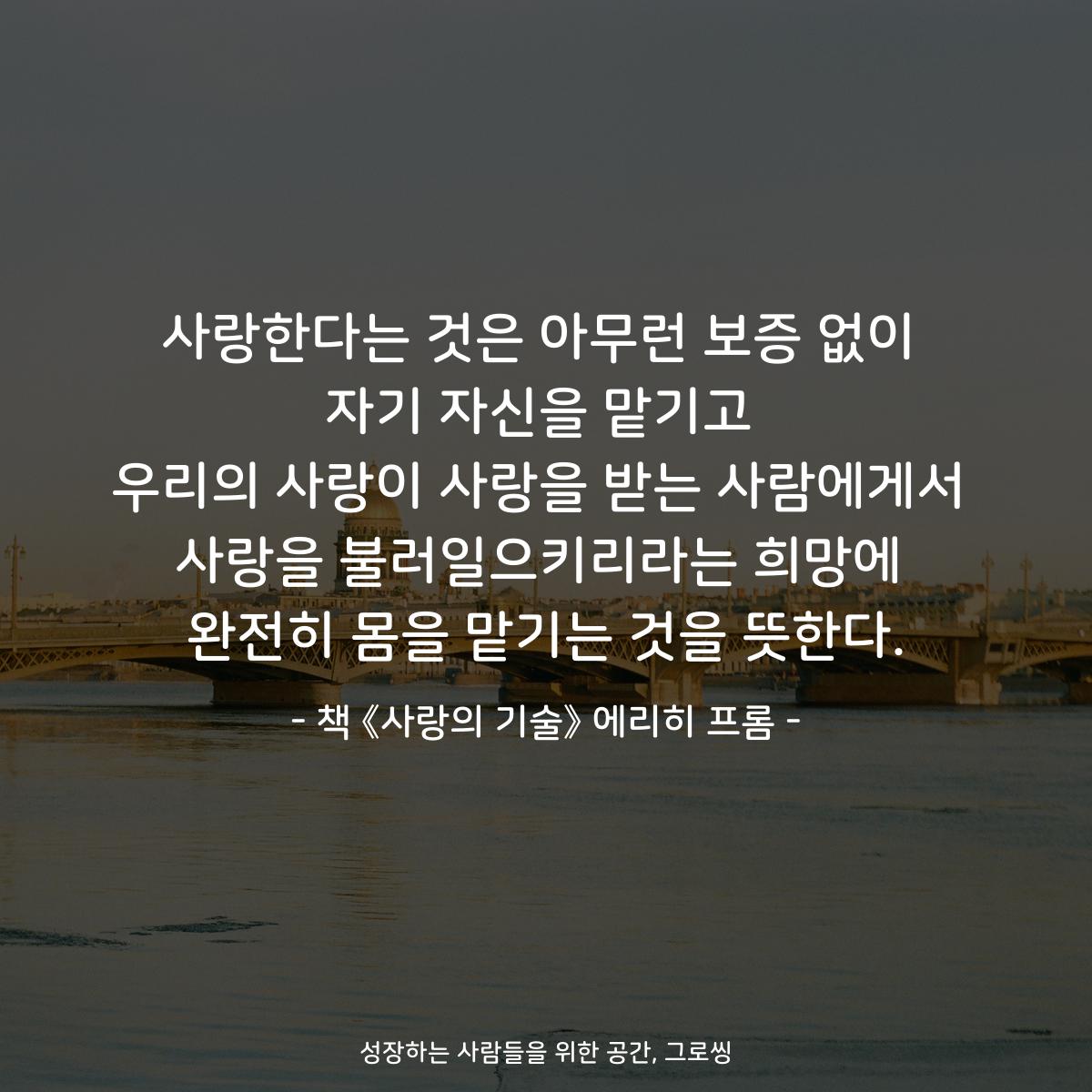 사랑한다는 것은 아무런 보증 없이
자기 자신을 맡기고
우리의 사랑이 사랑을 받는 사람에게서
사랑을 불러일으키리라는 희망에
완전히 몸을 맡기는 것을 뜻한다.