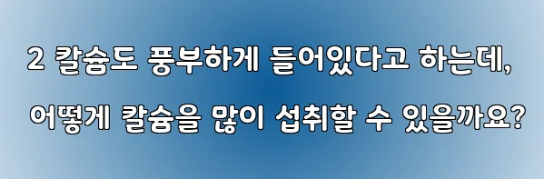  2 칼슘도 풍부하게 들어있다고 하는데, 어떻게 칼슘을 많이 섭취할 수 있을까요?