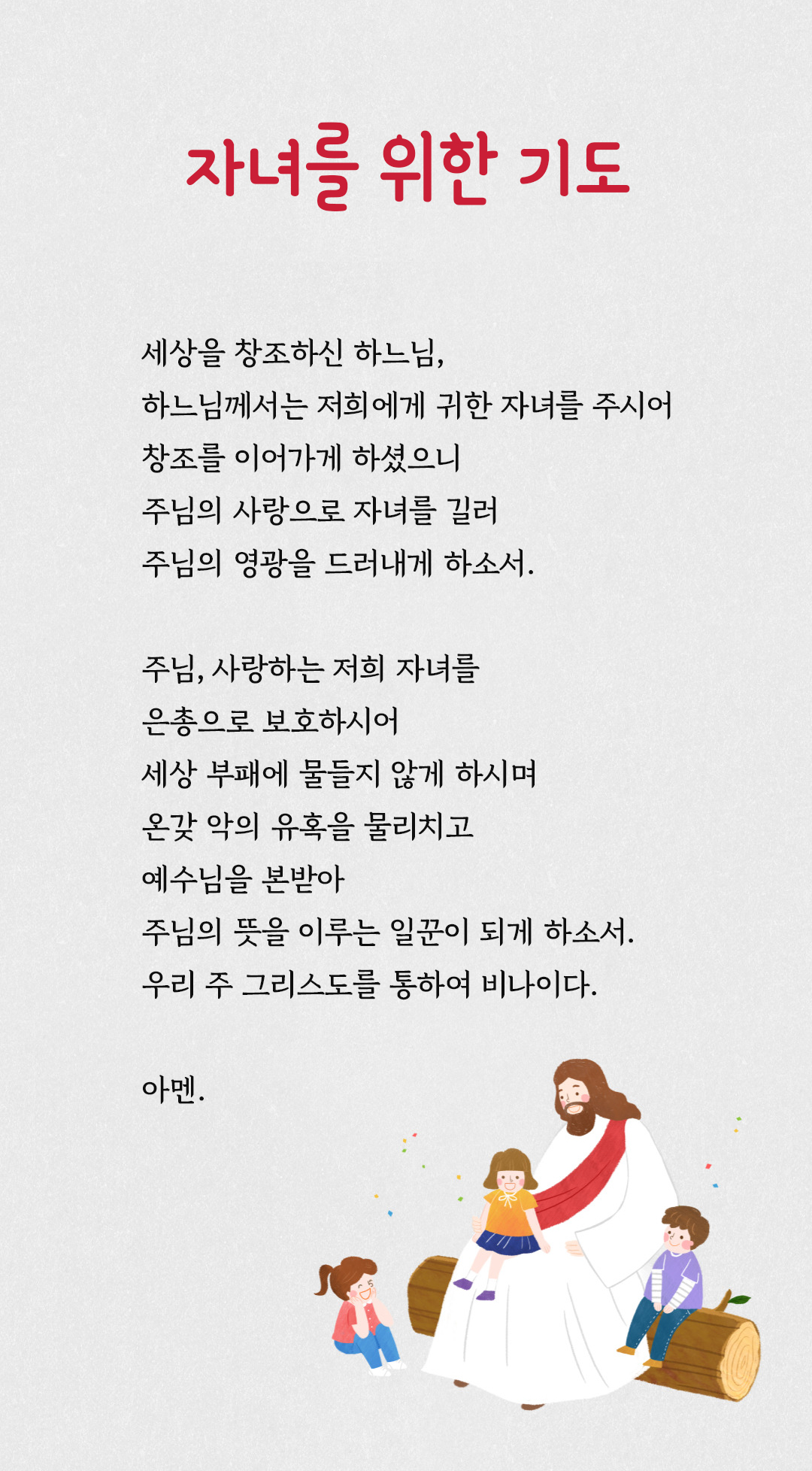 자녀를 위한 기도 : 세상을 창조하신 하느님, 하느님께서는 저희에게 귀한 자녀를 주시어 창조를 이어가게 하셨으니 주님의 사랑으로 자녀를 길러 주님의 영광을 드러내게 하소서. 주님, 사랑하는 저희 자녀를 은총으로 보호하시어 세상 부패에 물들지 않게 하시며 온갖 악의 유혹을 물리치고 예수님을 본받아 주님의 뜻을 이루는 일꾼이 되게 하소서. 우리 주 그리스도를 통하여 비나이다. 아멘