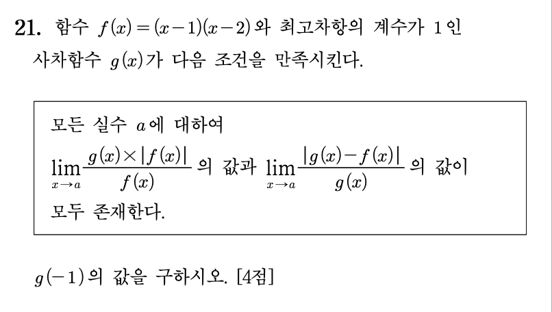 21. 함수 \(f(x)=(x-1)(x-2)\)와 최고차항의 계수가 \(1\)인 사차함수 \(g(x)\)가 다음 조건을 만족시킨다.

\[
\begin{array}{l}
\text{모든 실수 } a \text{에 대하여} \\[6pt]
\displaystyle \lim_{x\to a}\frac{g(x)\times ❘f(x)❘}{f(x)}
\text{ 의 값과 }
\displaystyle \lim_{x\to a}\frac{❘g(x)-f(x)❘}{g(x)}
\text{ 의 값이} \\[6pt]
\text{모두 존재한다.}
\end{array}
\]

\(g(-1)\)의 값을 구하시오. \([4점]\)