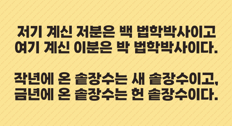 저기 계신 저분은 백 법학박사이고
여기 계신 이분은 박 법학박사이다.


작년에 온 솥장수는 새 솥장수이고,
금년에 온 솥장수는 헌 솥장수이다.