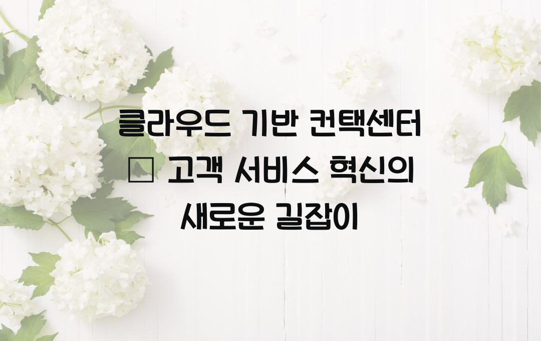 클라우드 기반 컨택센터 – 고객 서비스 혁신을 위한 필수 도구