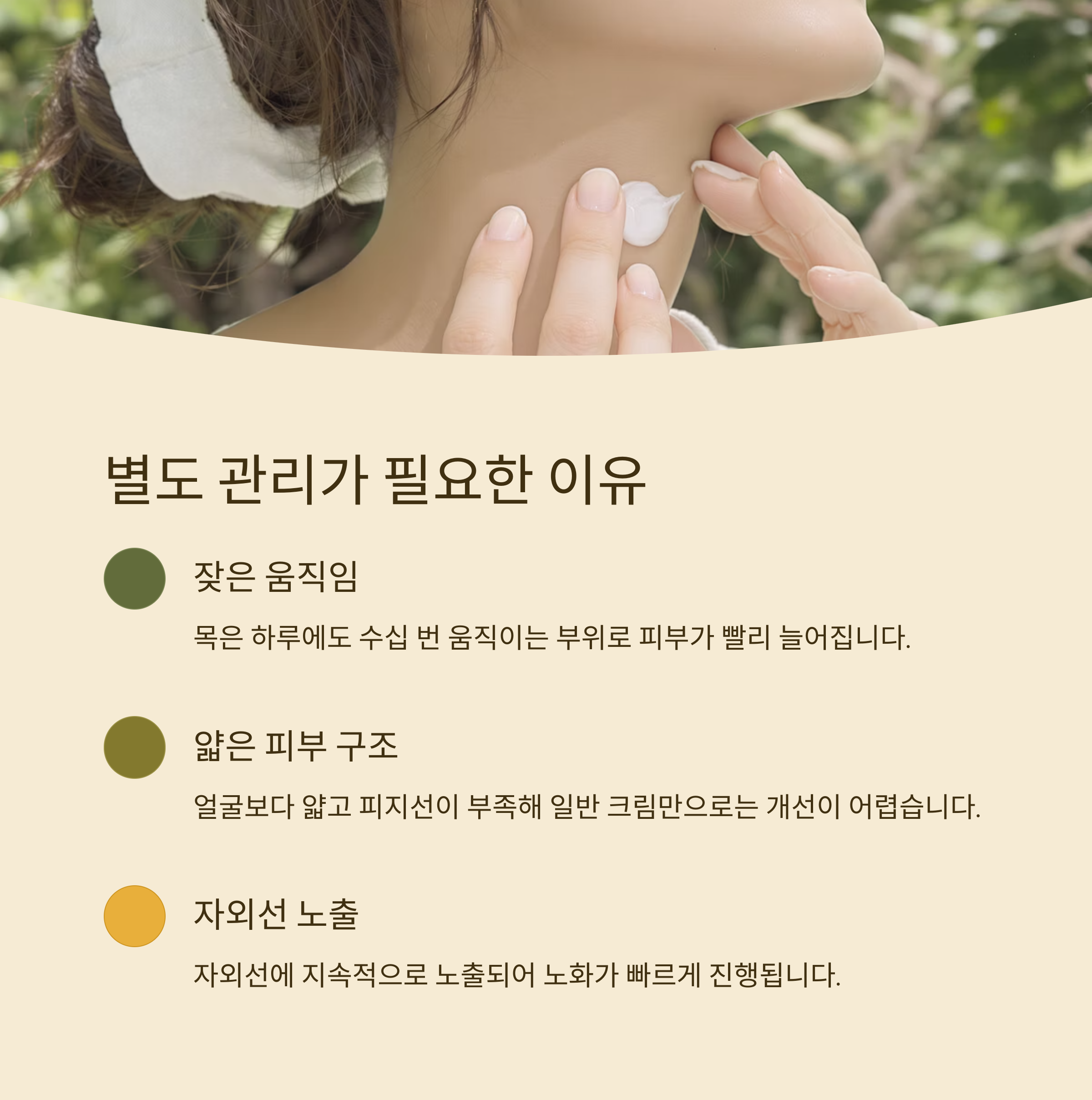 별도 관리가 필요한 이유

잦은 움직임

목은 하루에도 수십 번 움직이는 부위로 피부가 빨리 늘어집니다.

얇은 피부 구조

얼굴보다 얇고 피지선이 부족해 일반 크림만으로는 개선이 어렵습니다.

자외선 노출

자외선에 지속적으로 노출되어 노화가 빠르게 진행됩니다.