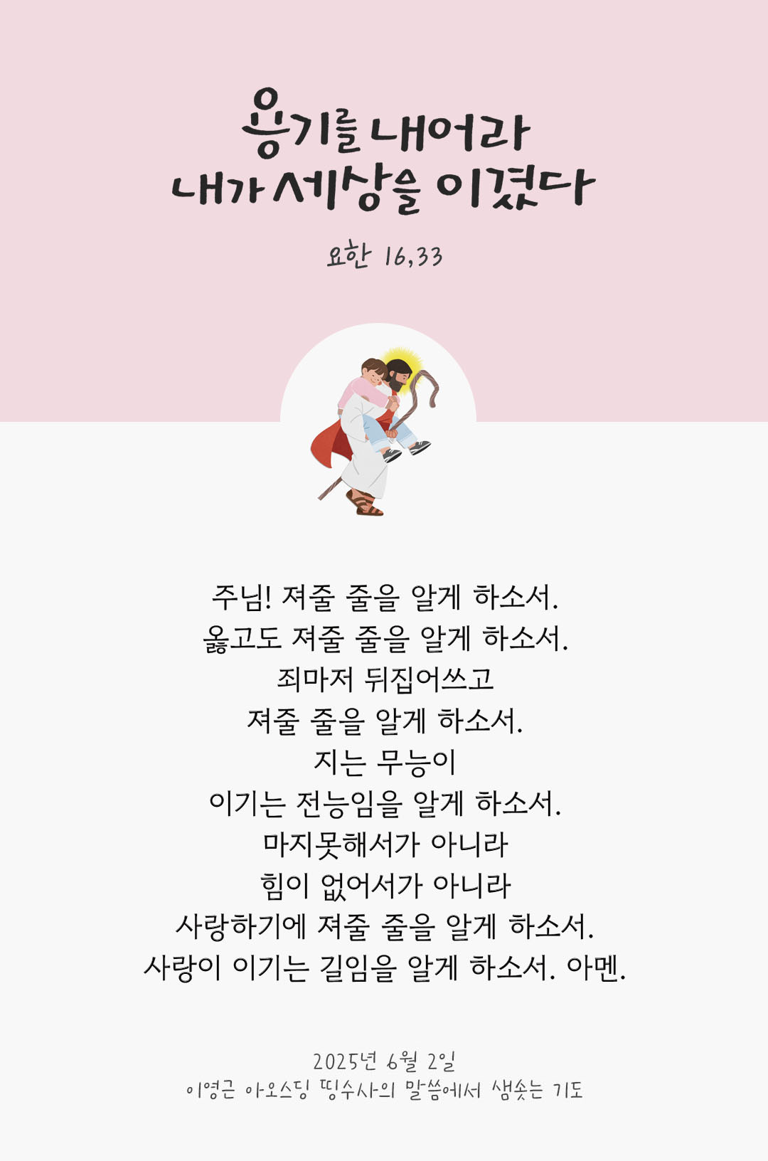 주님! 져줄 줄을 알게 하소서. 옳고도 져줄 줄을 알게 하소서 죄마저 뒤집어쓰고 져줄 줄을 알게 하소서. 지는 무능이 이기는 전능임을 알게 하소서. 마지못해서가 아니라 힘이 없어서가 아니라 사랑하기에 져줄 줄을 알게 하소서. 사랑이 이기는 길임을 알게 하소서. 아멘 by 이영근 아오스딩 신부 띵수사의 말씀에서 샘솟는 기도(말샘기도)