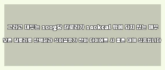  그리고 대두는 100g당 칼로리가 140kcal 밖에 되지 않는 매우 낮은 칼로리로 단백질과 식이섬유가 많아 다이어트 시 좋은 대체 식품입니다