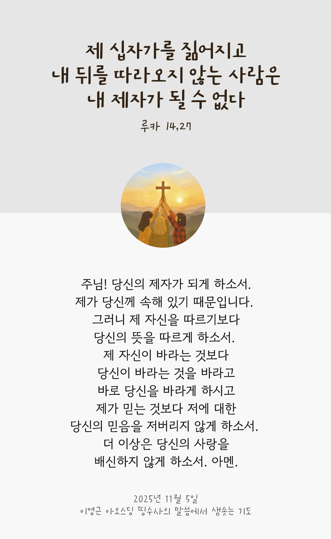 주님! 당신의 제자가 되게 하소서! 제가 당신께 속해 있기 때문입니다. 그러니 제 자신을 따르기보다 당신의 뜻을 따르게 하소서. 제 자신이 바라는 것보다 당신이 바라는 것을 바라고 바로 당신을 바라게 하시고, 제가 믿는 것보다 저에 대한 당신의 믿음을 저버리지 않게 하소서. 더 이상은 당신의 사랑을 배신하지 않게 하소서. 아멘. by 이영근 아오스딩 신부 띵수사의 말씀에서 샘솟는 기도(말샘기도)