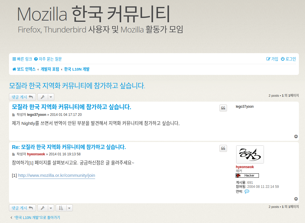 Mozilla 한국 커뮤니티 갈무리. 왼쪽 상단에 크게 Mozilla 한국 커뮤니티, 부제로 Firefox, Thunderbird 사용자 및 Mozilla 활동가 모임이라는 문구가 붙어있다.
그 아래에는 빠른 링크, 자주 묻는 질문 링크가 왼쪽에, 오른쪽에는 가입과 로그인 버튼이, 그 아래는 현재 웹사이트에서 어느 깊이까지 들어왔는지 표시하는 내용이 적혀 있는데 보드 인덱스에서 개발자 포럼 하위 카테고리 중 한국 L10N 개발로 들어왔다고 되어 있다.
게시글의 제목은 모질라 한국 지역화 커뮤니티에 참가하고 싶습니다, 그 아래에는 왼쪽에 갯글 게시 및 게시글 관리 버튼이 있고 오른쪽에는 2개 포스트가 있으며 총 1페이지 중 1페이지를 보여주고 있다는 표시가 있다.
본문을 보면 제목인 '모질라 한국 지역화 커뮤니티에 참가하고 싶습니다.' 내용이 굵은 글꼴에 파란색으로 적혀 있고, 아래 작성자는 lego37yoon에 작성일은 2014년 1월 4일 17시 17분 20초로 되어 있다.
본문 내용은 '제가 Nightly를 쓰면서 번역 안된 부분을 발견해서 지역화 커뮤티니에 참가하고 싶습니다.'라고 되어 있다.
그 아래에는 제목으로 Re: 모질라 한국 지역화 커뮤니티에 참가하고 싶습니다라고 적혀 있고, 그 아래에 작성자 hyeonseok, 작성일 2014년 1월 16일 19시 13분 58초로 되어 있으며 내용은 참여하기 주석1 페이지를 살펴보시고요. 궁금하신 점은 글 올려주세요~라고 적혀있다. 이때 주석 1에는 한국 모질라 커뮤니티 참여하기 페이지가 링크로 걸려있다.