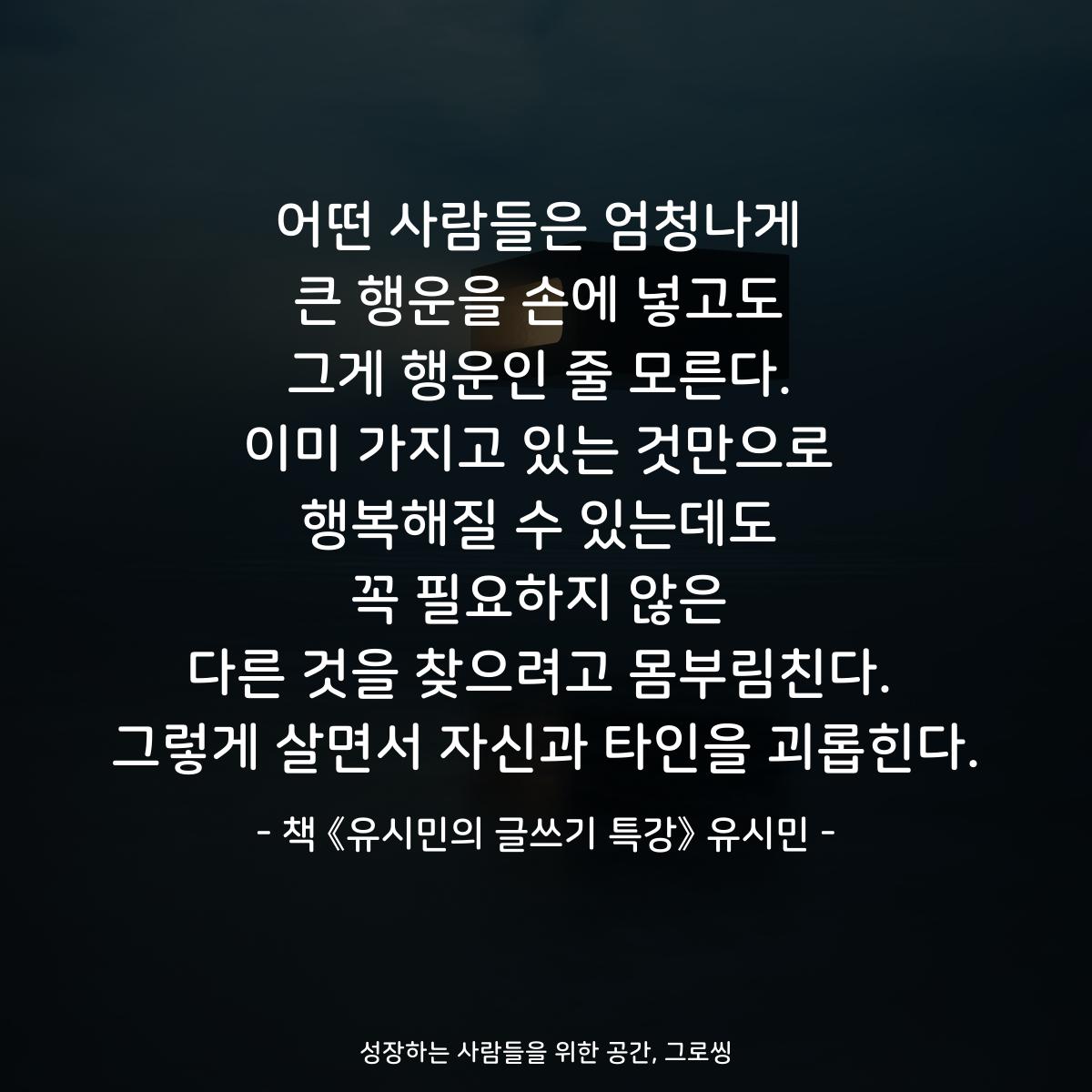 어떤 사람들은 엄청나게
큰 행운을 손에 넣고도
그게 행운인 줄 모른다.
이미 가지고 있는 것만으로
행복해질 수 있는데도
꼭 필요하지 않은
다른 것을 찾으려고 몸부림친다.
그렇게 살면서 자신과 타인을 괴롭힌다.