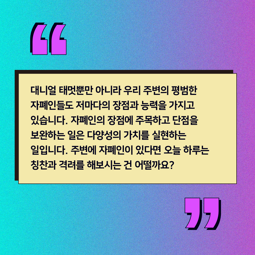 대니얼 태멋뿐만 아니라 우리 주변의 평범한 자폐인들도 저마다의 장점과 능력을 가지고 있습니다. 자폐인의 장점에 주목하고 단점을 보완하는 일은 다양성의 가치를 실현하는 일입니다. 주변에 자폐인이 있다면 오늘 하루는 칭찬과 격려를 해보시는 건 어떨까요?