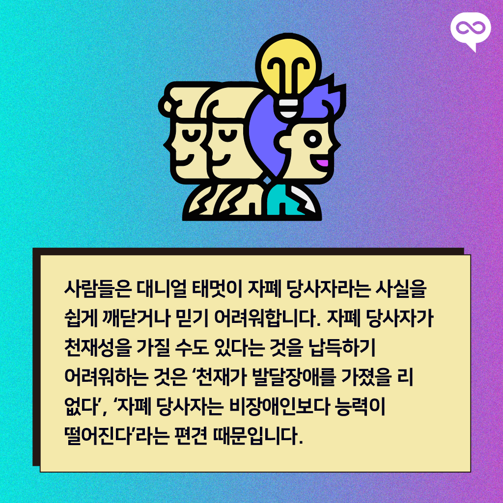 사람들은 대니얼 태멋이 자폐 당사자라는 사실을 쉽게 깨닫거나 믿기 어려워합니다. 자폐 당사자가 천재성을 가질 수도 있다는 것을 납득하기 어려워하는 것은 &lsquo;천재가 발달장애를 가졌을 리 없다&rsquo;, &lsquo;자폐 당사자는 비장애인보다 능력이 떨어진다&rsquo;라는 편견 때문입니다.