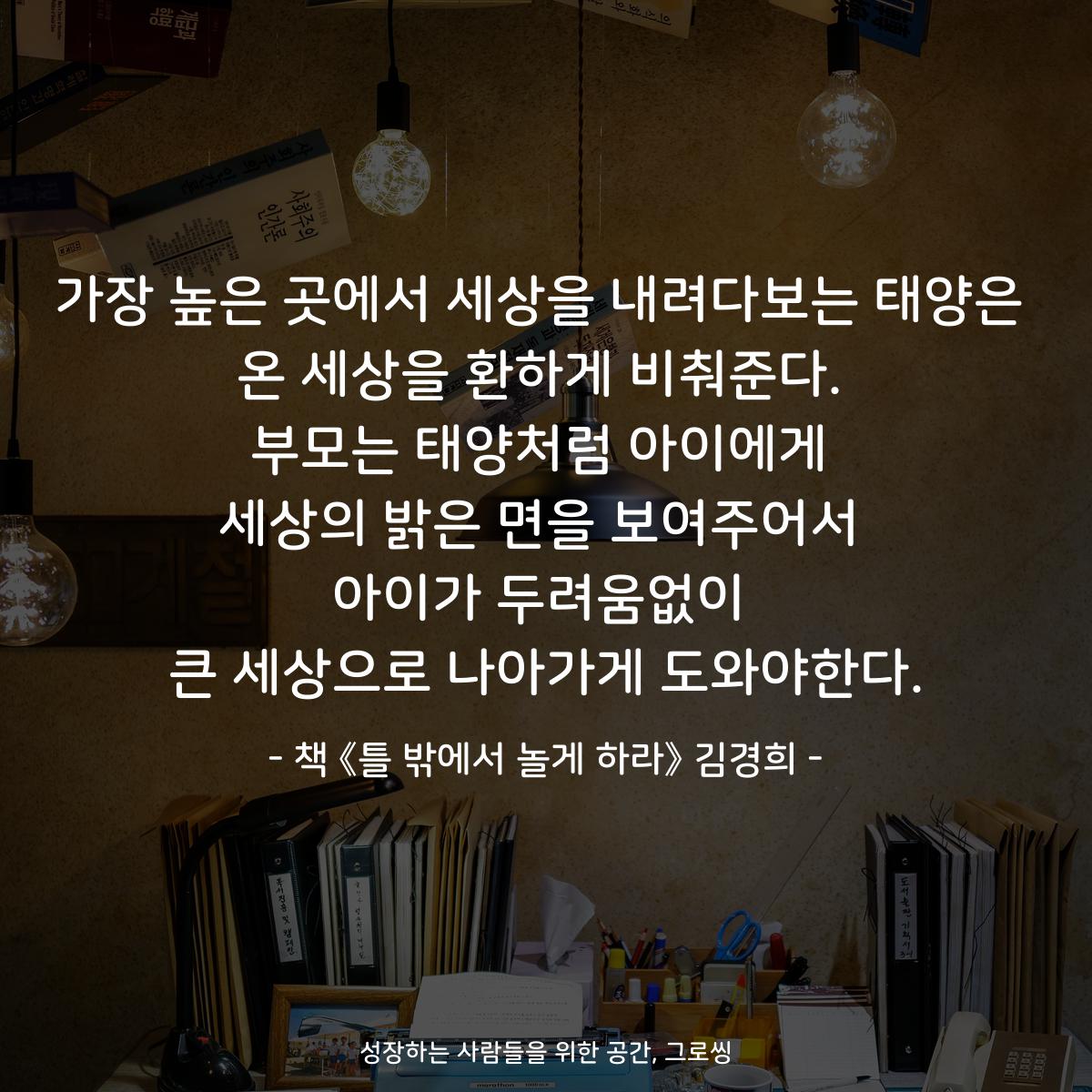 가장 높은 곳에서 세상을 내려다보는 태양은
온 세상을 환하게 비춰준다.
부모는 태양처럼 아이에게
세상의 밝은 면을 보여주어서
아이가 두려움없이
큰 세상으로 나아가게 도와야한다.