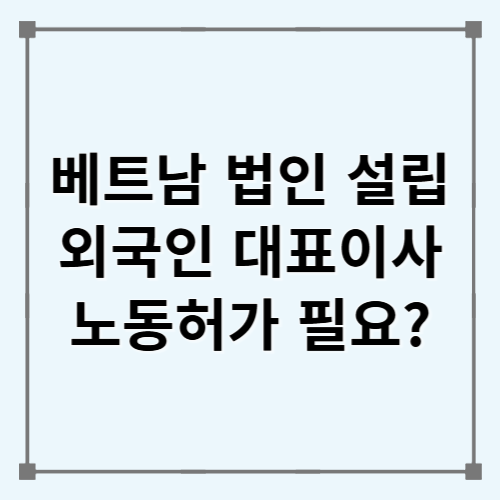 2026년 베트남 법인 외국인 대표이사, 노동허가가 필요할까?