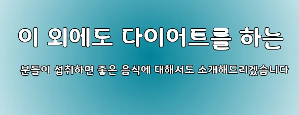  이 외에도 다이어트를 하는 분들이 섭취하면 좋은 음식에 대해서도 소개해드리겠습니다
