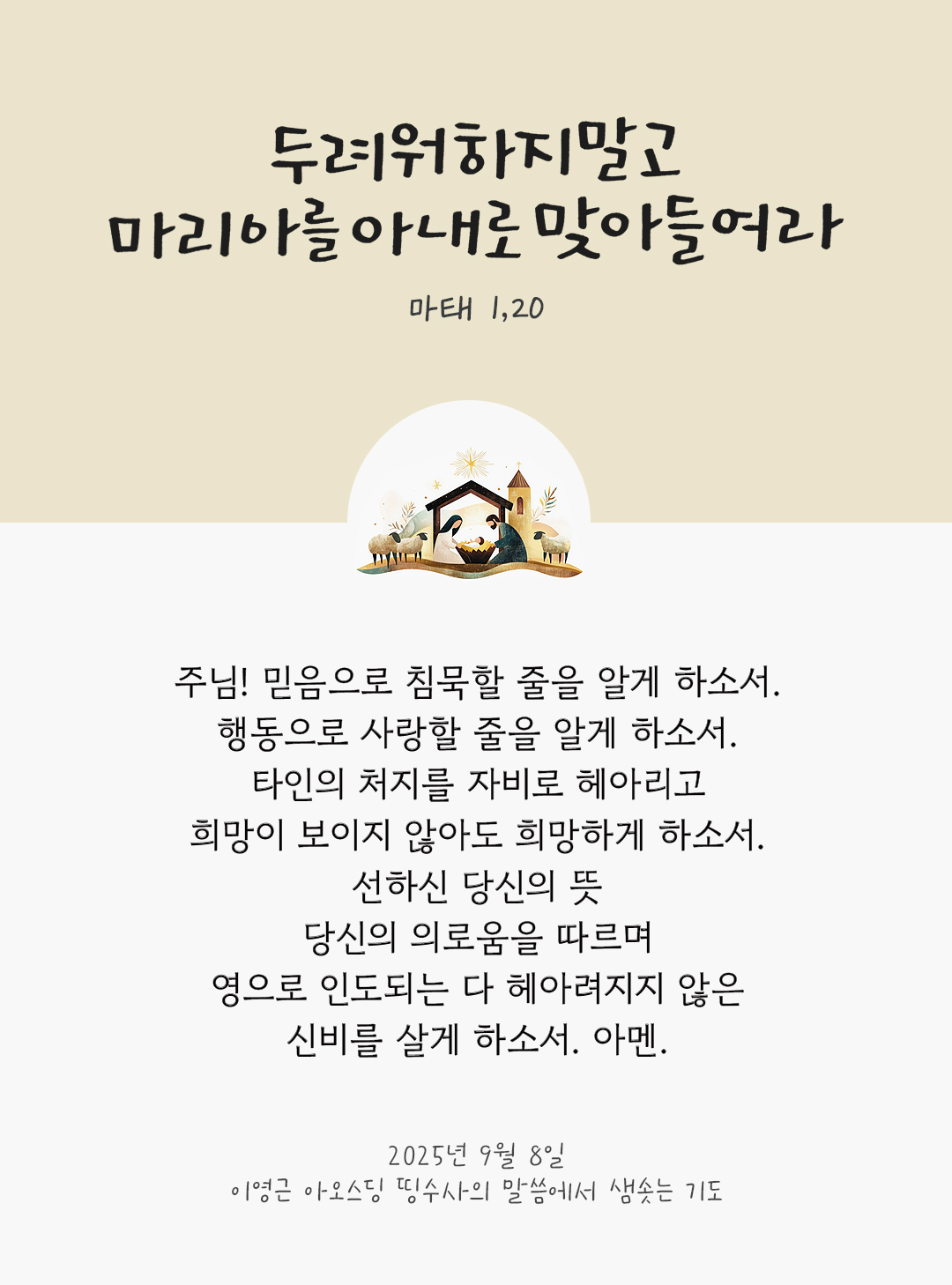 주님, 믿음으로 침묵할 줄을 알게 하소서. 행동으로 사랑할 줄을 알게 하소서. 타인의 처지를 자비로 헤아리고, 희망이 보이지 않아도 희망하게 하소서. 선하신 당신의 뜻과 당신의 의로움을 따르며, 영으로 인도되는 다 헤아려지지 않은 신비를 살게 하소서. 아멘. by 이영근 아오스딩 신부 띵수사의 말씀에서 샘솟는 기도(말샘기도)