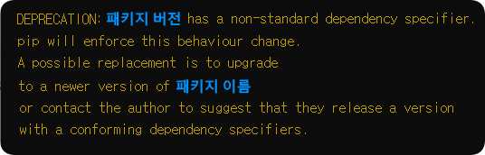 DEPRECATION: 패키지 버전 has a non-standard dependency specifier.

pip will enforce this behaviour change.

A possible replacement is to upgrade to a newer version of 패키지 이름 or contact the auther to suggest that they release a version with a conforming dependency specifiers.