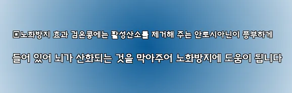  ▣노화방지 효과 검은콩에는 활성산소를 제거해 주는 안토시아닌이 풍부하게 들어 있어 뇌가 산화되는 것을 막아주어 노화방지에 도움이 됩니다