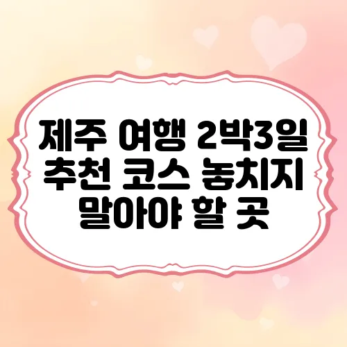 제주 여행 2박3일 추천 코스 놓치지 말아야 할 곳