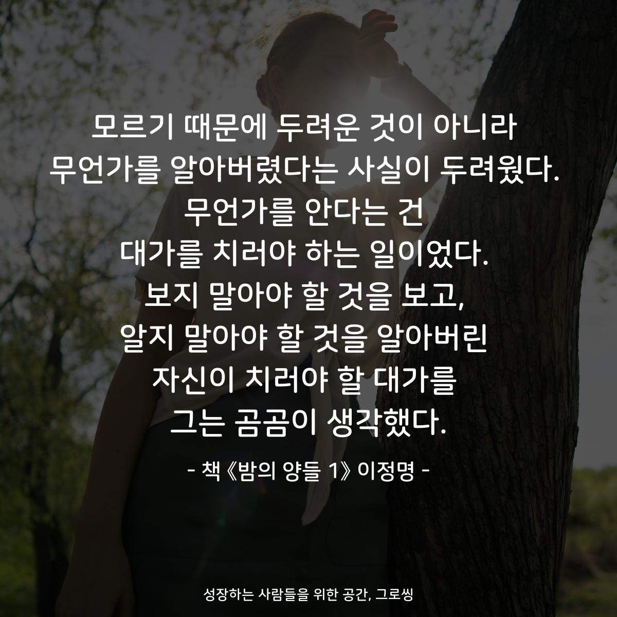 모르기 때문에 두려운 것이 아니라
무언가를 알아버렸다는 사실이 두려웠다.
무언가를 안다는 건
대가를 치러야 하는 일이었다.
보지 말아야 할 것을 보고,
알지 말아야 할 것을 알아버린
자신이 치러야 할 대가를
그는 곰곰이 생각했다.