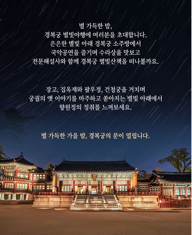 별똥별이 떨어지는 밤하늘아래 경북궁이 있고, 밤하늘에는 홍보 문구가 있다. 별 가득한 밤, 경복궁 별빛야행에 여러분을 초대합니다. 은은한 별빛 아래 경복궁 소주방에서 국악공연을 즐기며 수라상을 맛보고 전문해설사와 함께 경복궁 별빛산책을 떠나볼까요. 장고, 집옥재와 팔우정, 건청궁을 거치며 궁궐의 옛이야기를 마주하고 쏟아지는 별빛아래에서 향원정의 정취를 느껴보세요. 별 가득한 가을 밤, 경복궁의 문이 열립니다.