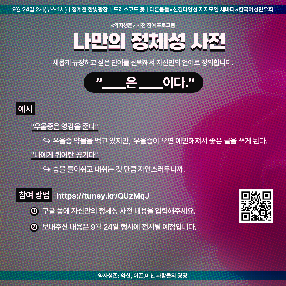 9월 24일 2시(부스 1시) | 청계천 한빛광장 | 드레스코드 꽃 | 다른몸들 ✕ 신경다양성 지지모임 세바다 ✕ 한국여성민우회
<약자생존> 사전 참여 프로그램
나만의 정체성 사전
새롭게 규정하고 싶은 단어를 선택해서 자신만의 언어로 정의합니다.
"무엇은 무엇이다."
예시
"우울증은 영감을 준다"
- 우울증 약물을 먹고 있지만, 우울증이 오면 예민해져서 좋은 글을 쓰게 된다.
"나에게 퀴어란 공기다"
- 숨을 들이쉬고 내쉬는 것만큼 자연스러우니까.
참여 방법
https://tuney.kr/QUzMqJ
1. 구글 폼에 자신만의 정체성 사전 내용을 입력해주세요.
2. 보내주신 내용은 9월 24일 행사에 전시될 예정입니다.
약자생존: 약한, 아픈, 미친 사람들의 광장