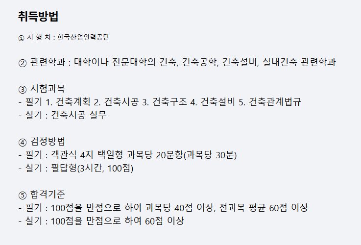 취득방법
① 시 행 처 : 한국산업인력공단
② 관련학과 : 대학이나 전문대학의 건축, 건축공학, 건축설비, 실내건축 관련학과
③ 시험과목
- 필기 1. 건축계획 2. 건축시공 3. 건축구조 4. 건축설비 5. 건축관계법규
- 실기 : 건축시공 실무
④ 검정방법
- 필기 : 객관식 4지 택일형 과목당 20문항(과목당 30분)
- 실기 : 필답형(3시간, 100점)
⑤ 합격기준
- 필기 : 100점을 만점으로 하여 과목당 40점 이상, 전과목 평균 60점 이상
- 실기 : 100점을 만점으로 하여 60점 이상