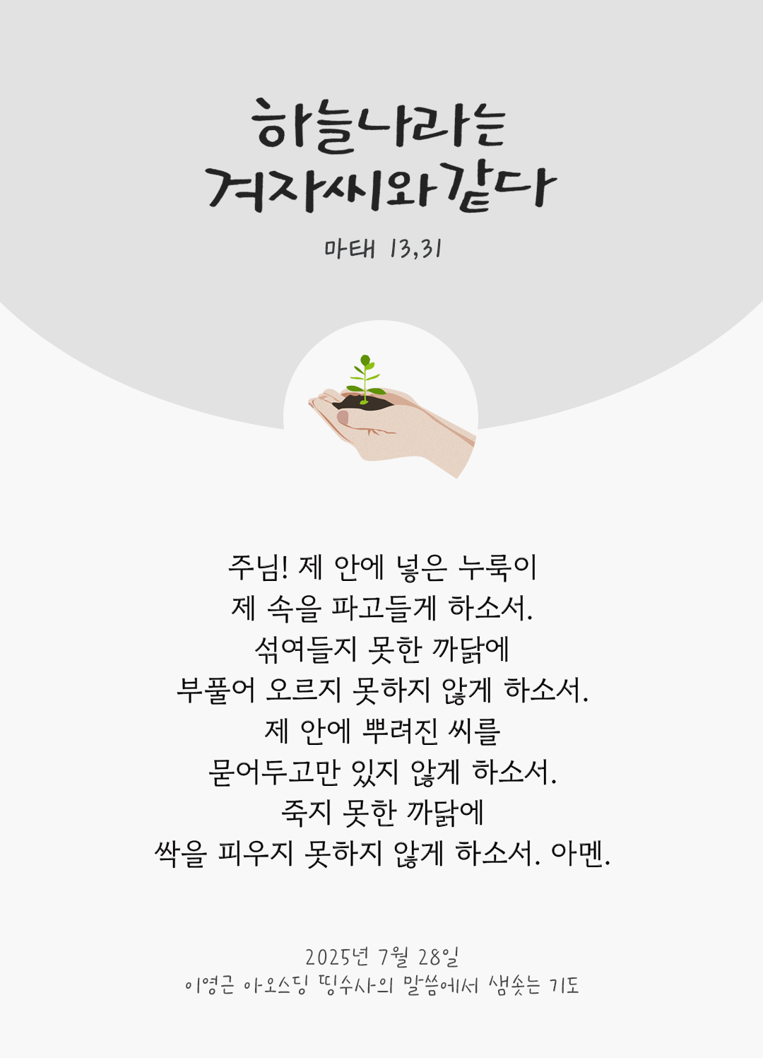 주님! 제 안에 넣은 누룩이 제 속을 파고들게 하소서. 섞여들지 못한 까닭에 부풀어 오르지 못하지 않게 하소서. 제 안에 뿌려진 씨를 묻어두고만 있지 않게 하소서. 죽지 못한 까닭에 싹을 피우지 못하지 않게 하소서. 아멘. by 이영근 아오스딩 신부 띵수사의 말씀에서 샘솟는 기도(말샘기도)