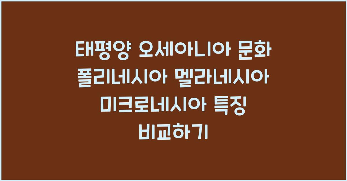 태평양 오세아니아 문화 폴리네시아 멜라네시아 미크로네시아 특징 비교