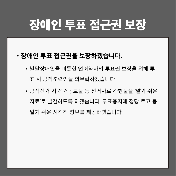 장애인 투표 접근권 보장
● 장애인 투표 접근권을 보장하겠습니다.
- 발달장애인을 비롯한 언어약자의 투표권 보장을 위해 투표 시 공적조력인을 의무화하겠습니다.
- 공직선거 시 선거공보물 등 선거자료 간행물을 ‘알기 쉬운 자료’로 발간하도록 하겠습니다. 투표용지에 정당 로고 등 알기 쉬운 시각적 정보를 제공하겠습니다.