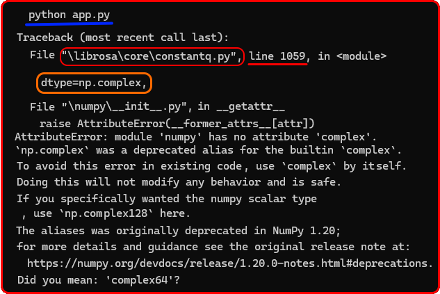 python app. py

Traceback (most recent call last):
 File &quot;\librosa\core\constantq.py&quot;, line 1059, in &lt;module&gt;
dtype=np.complex,

File &quot;\numpy\__init__.py&quot;, in _getattr_
 raise AttributeError(__former_attrs__[attr])
AttributeError: module 'numpy' has no attribute 'complex'.
'np. complex' was a deprecated alias for the builtin 'complex'.
To avoid this error in existing code, use 'complex' by itself.
Doing this will not modify any behavior and is safe.
If you specifically wanted the numpy scalar type
, use 'np.complex128' here.
The aliases was originally deprecated in NumPy 1.20;
for more details and guidance see the original release note at:
https://numpy.org/devdocs/release/1.20.0-notes.html#deprecations.
Did you mean: 'complex64'?