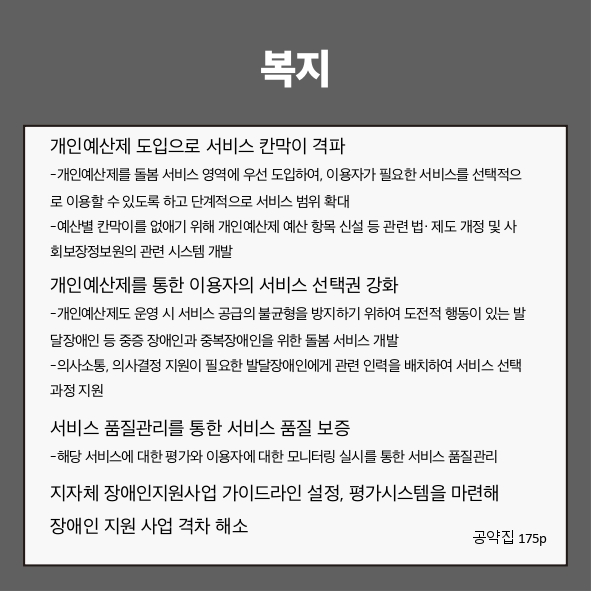복지
● 개인예산제 도입으로 서비스 칸막이 격파 (공약집 175p)
- 개인예산제를 돌봄 서비스 영역에 우선 도입하여, 이용자가 필요한 서비스를 선택적으로 이용할 수 있도록 하고 단계적으로 서비스 범위 확대
- 예산별 칸막이를 없애기 위해 개인예산제 예산 항목 신설 등 관련 법&middot;제도 개정 및 사회보장정보원의 관련 시스템 개발
● 개인예산제를 통한 이용자의 서비스 선택권 강화 (공약집 175p)
- 개인예산제도 운영 시 서비스 공급의 불균형을 방지하기 위하여 도전적 행동이 있는 발달장애인 등 중증 장애인과 중복장애인을 위한 돌봄 서비스 개발
- 의사소통, 의사결정 지원이 필요한 발달장애인에게 관련 인력을 배치하여 서비스 선택 과정 지원
● 서비스 품질관리를 통한 서비스 품질 보증 (공약집 175p)
- 해당 서비스에 대한 평가와 이용자에 대한 모니터링 실시를 통한 서비스 품질관리
● 지자체 장애인지원사업 가이드라인 설정, 평가시스템을 마련해 장애인 지원 사업 격차 해소 (공약집 175p)