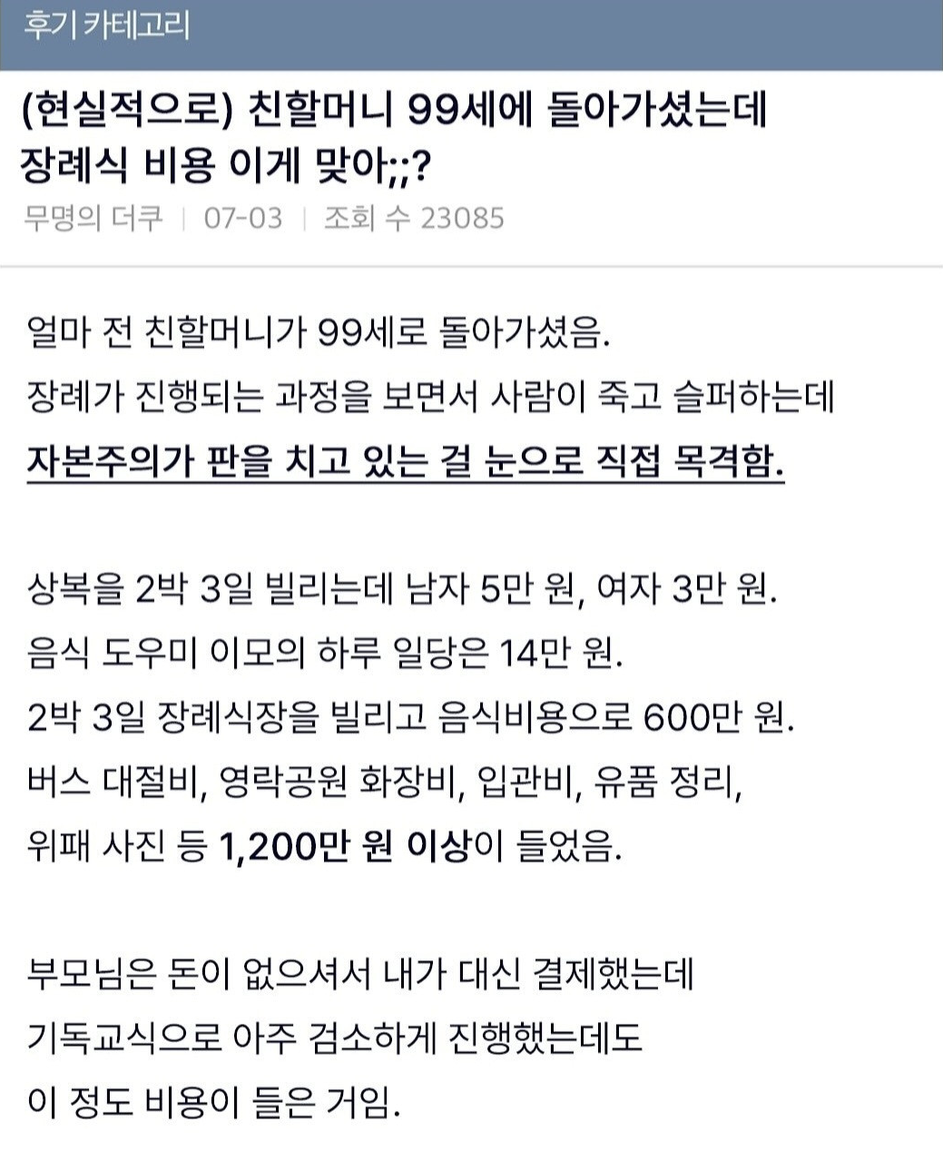 후기 카테고리 
(현실적으로) 친할머니 99세에 돌아가셨는데 장례식 비용 이게 맞아;;? 
무명의 더쿠 
07-03 ❘ 
조회 수 23085 
얼마 전 친할머니가 99세로 돌아가셨음. 
장례가 진행되는 과정을 보면서 사람이 죽고 슬퍼하는데 
자본주의가 판을 치고 있는 걸 눈으로 직접 목격함. 
상복을 2박 3일 빌리는데 남자 5만 원, 여자 3만 원. 
음식 도우미 이모의 하루 일당은 14만 원. 
2박 3일 장례식장을 빌리고 음식비용으로 600만 원. 
버스 대절비, 영락공원 화장비, 입관비, 유품 정리, 
위패 사진 등 1,200만 원 이상이 들었음. 
부모님은 돈이 없으셔서 내가 대신 결제했는데 
기독교식으로 아주 검소하게 진행했는데도 이 정도 비용이 들은 거임.