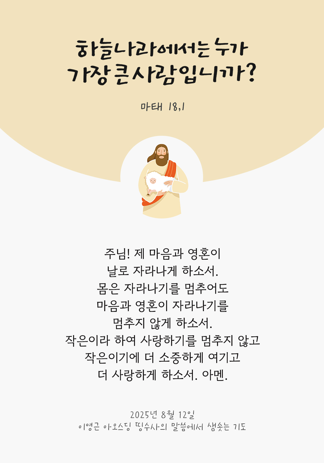 주님! 제 마음과 영혼이 날로 자라나게 하소서. 몸은 자라나기를 멈추어도 마음과 영혼이 자라나기를 멈추지 않게 하소서. 작은이라 하여 사랑하기를 멈추지 않고 작은이기에 더 소중하게 여기고 더 사랑하게 하소서. 아멘. by 이영근 아오스딩 신부 띵수사의 말씀에서 샘솟는 기도(말샘기도)