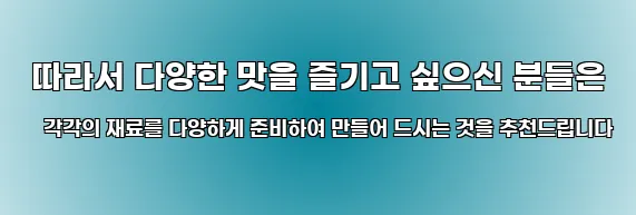  따라서 다양한 맛을 즐기고 싶으신 분들은 각각의 재료를 다양하게 준비하여 만들어 드시는 것을 추천드립니다