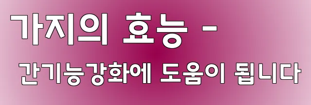 가지의 효능 - 간기능강화에 도움이 됩니다