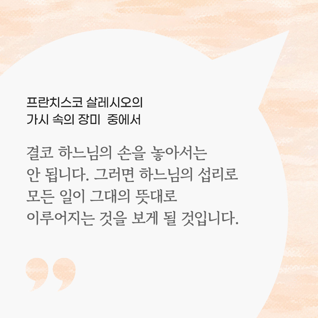 결코 하느님의 손을 놓아서는 안 됩니다. 그러면 하느님의 섭리로 모든 일이 그대의 뜻대로 이루어지는 것을 보게 될 것입니다. (프란치스코 살레시오의 가시 속의 장미 중에서) 피어나네 마음을 살리는 가톨릭 명언 이미지