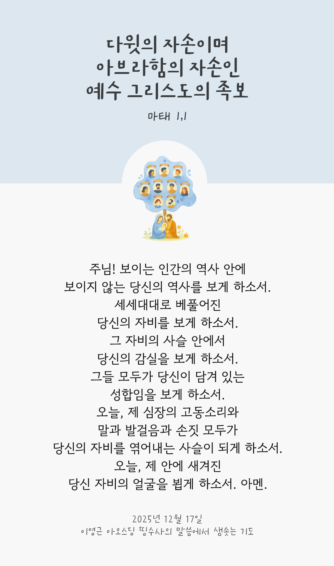 주님! 보이는 인간의 역사 안에 보이지 않는 당신의 역사를 보게 하소서. 세세대대로 베풀어진 당신의 자비를 보게 하소서. 그 자비의 사슬 안에서 당신의 감실을 보게 하소서. 그들 모두가 당신이 담겨 있는 성합임을 보게 하소서. 오늘, 제 심장의 고동소리와 말과 발걸음과 손짓 모두가 당신의 자비를 엮어내는 사슬이 되게 하소서. 오늘, 제 안에 새겨진 당신 자비의 얼굴을 뵙게 하소서. 아멘. by 이영근 아오스딩 신부 띵수사의 말씀에서 샘솟는 기도(말샘기도)