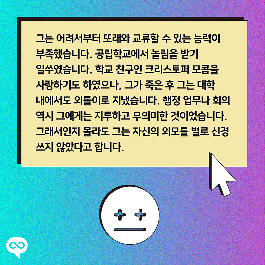 그는 어려서부터 또래와 교류할 수 있는 능력이 부족했습니다. 공립학교에서 놀림을 받기 일쑤였습니다. 학교 친구인 크리스토퍼 모콤을 사랑하기도 하였으나, 그가 죽은 후 그는 대학 내에서도 외톨이로 지냈습니다. 행정 업무나 회의 역시 그에게는 지루하고 무의미한 것이었습니다. 그래서인지 몰라도 그는 자신의 외모를 별로 신경쓰지 않았다고 합니다.