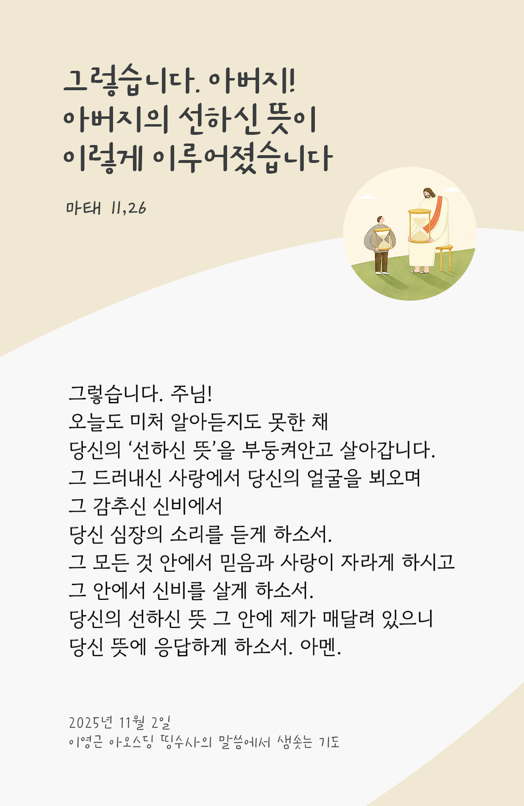 그렇습니다. 주님! 오늘도 미처 알아듣지도 못한 채 당신의 ‘선하신 뜻’을 부둥켜안고 살아갑니다. 그 드러내신 사랑에서 당신의 얼굴을 뵈오며 그 감추신 신비에서 당신 심장의 소리를 듣게 하소서. 그 모든 것 안에서 믿음과 사랑이 자라게 하시고 그 안에서 신비를 살게 하소서! 당신의 선하신 뜻 그 안에 제가 매달려 있으니 당신 뜻에 응답하게 하소서. 아멘. by 이영근 아오스딩 신부 띵수사의 말씀에서 샘솟는 기도(말샘기도)