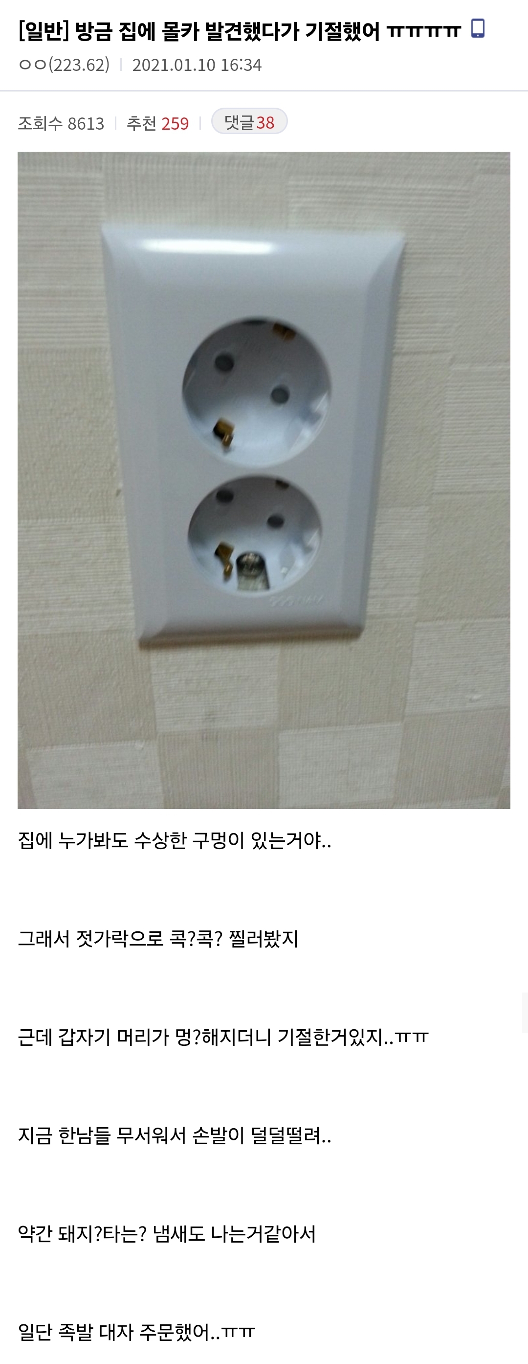 [일반] 방금 집에 몰카 발견했다가 기절했어 ㅠㅠㅠㅠㅠㅠㅠㅠ
ㅇㅇ(223.62) 2021.01.10 16:34
조회수 8613
추천 259
댓글 38
집에 누가봐도 수상한 구멍이 있는거야..
그래서 젓가락으로 콕?콕? 찔러봤지
근데 갑자기 머리가 멍?해지더니 기절한거있지..ㅠㅠ
지금 한남들 무서워서 손발이 덜덜떨려..
약간 돼지?타는? 냄새도 나는거같아서
일단 족발 대자 주문했어..ㅠㅠㅠ