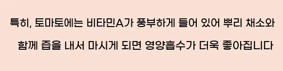  특히, 토마토에는 비타민A가 풍부하게 들어 있어 뿌리 채소와 함께 즙을 내서 마시게 되면 영양흡수가 더욱 좋아집니다