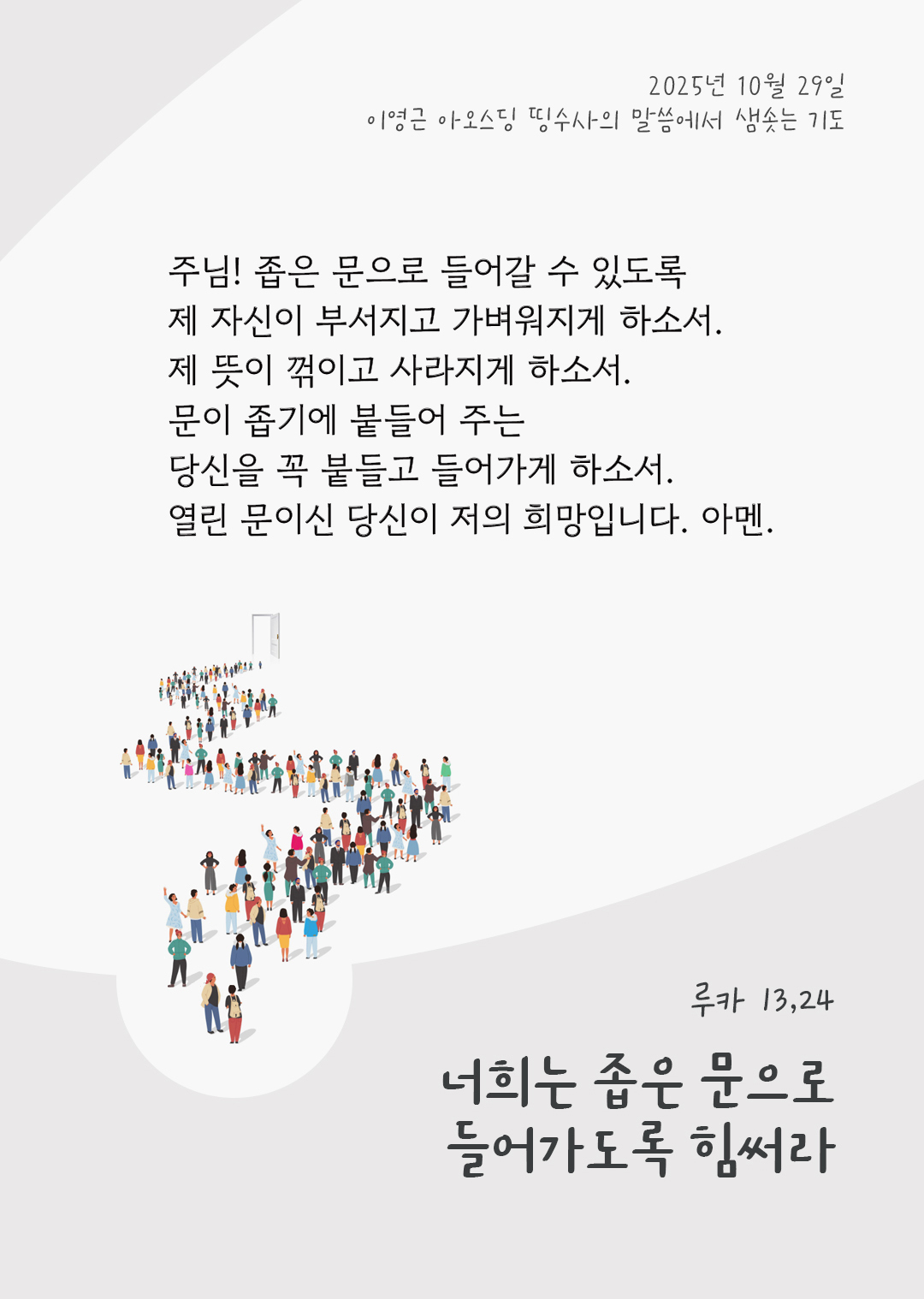 주님! 좁은 문으로 들어갈 수 있도록 제 자신이 부서지고 가벼워지게 하소서. 제 뜻이 꺾이고 사라지게 하소서. 문이 좁기에 붙들어 주는 당신을 꼭 붙들고 들어가게 하소서. 열린 문이신 당신이 저의 희망입니다. 아멘. by 이영근 아오스딩 신부 띵수사의 말씀에서 샘솟는 기도(말샘기도)
