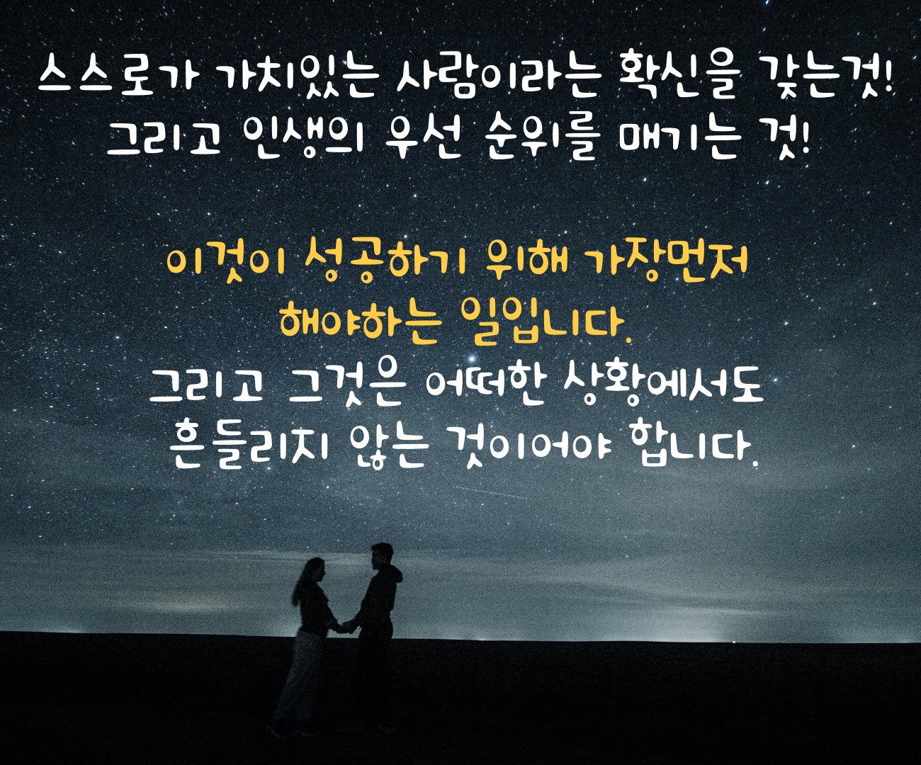 스스로가 가치있는 사람이라는 확신을 갖는것! 그리고 인생의 우선 순위를 매기는 것! 이것이 성공하기 위해 가장먼저 해야하는 일입니다. 그리고 그것은 어떠한 상황에서도 흔들리지 않는 것이어야 합니다.